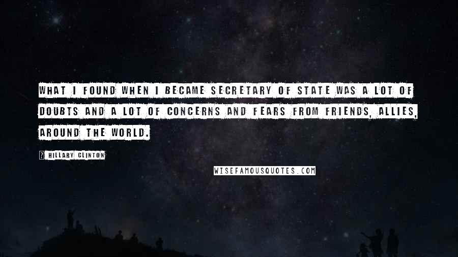 Hillary Clinton Quotes: What I found when I became Secretary of State was a lot of doubts and a lot of concerns and fears from friends, allies, around the world.