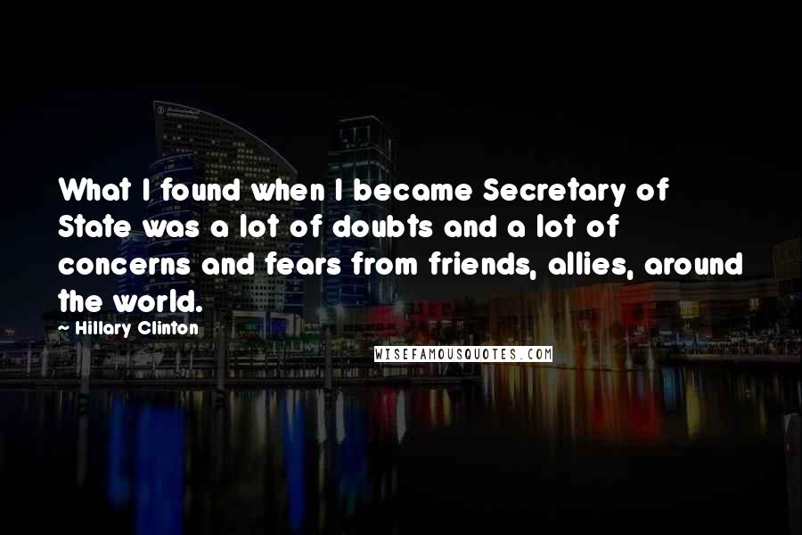 Hillary Clinton Quotes: What I found when I became Secretary of State was a lot of doubts and a lot of concerns and fears from friends, allies, around the world.