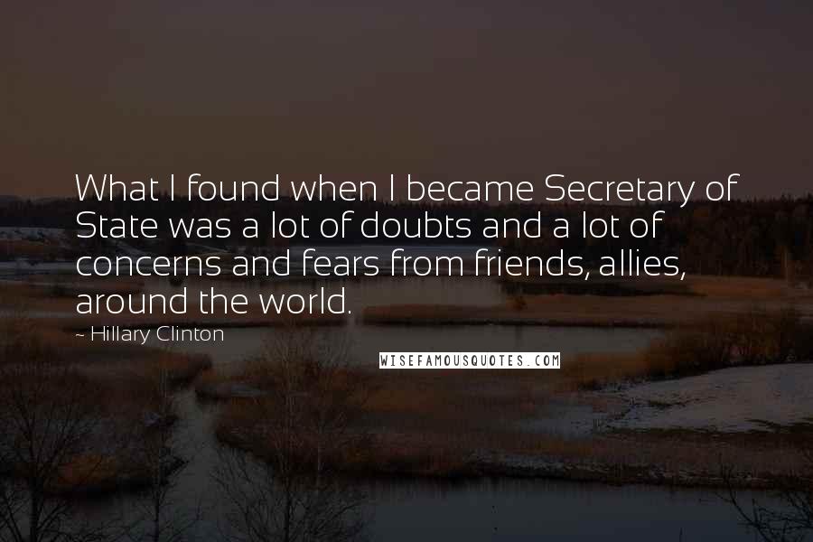 Hillary Clinton Quotes: What I found when I became Secretary of State was a lot of doubts and a lot of concerns and fears from friends, allies, around the world.