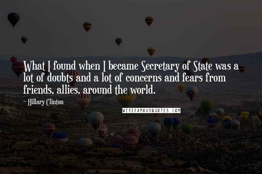 Hillary Clinton Quotes: What I found when I became Secretary of State was a lot of doubts and a lot of concerns and fears from friends, allies, around the world.