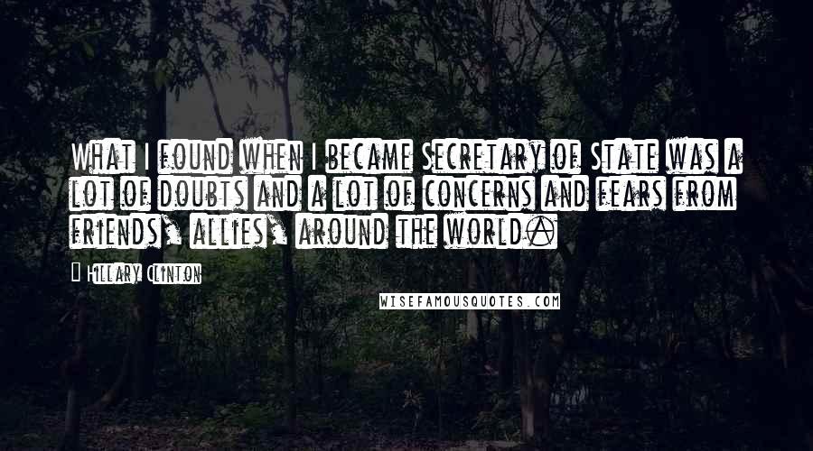 Hillary Clinton Quotes: What I found when I became Secretary of State was a lot of doubts and a lot of concerns and fears from friends, allies, around the world.