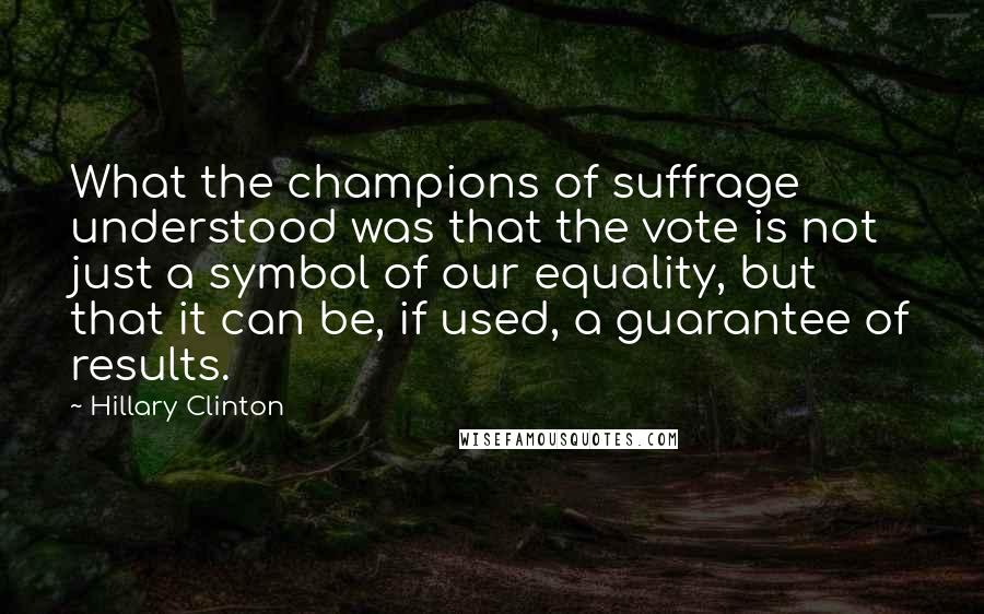 Hillary Clinton Quotes: What the champions of suffrage understood was that the vote is not just a symbol of our equality, but that it can be, if used, a guarantee of results.