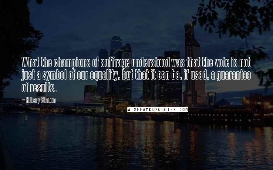 Hillary Clinton Quotes: What the champions of suffrage understood was that the vote is not just a symbol of our equality, but that it can be, if used, a guarantee of results.