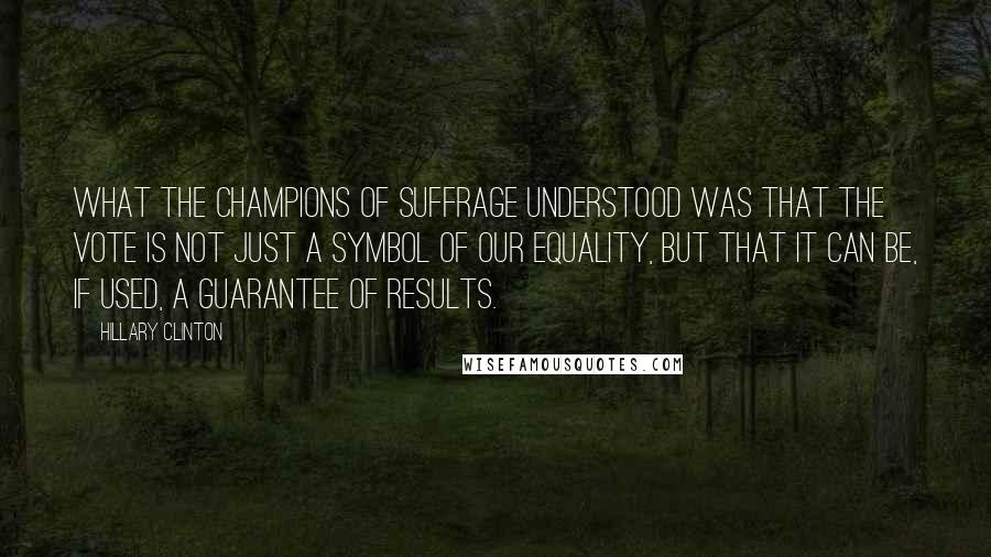 Hillary Clinton Quotes: What the champions of suffrage understood was that the vote is not just a symbol of our equality, but that it can be, if used, a guarantee of results.