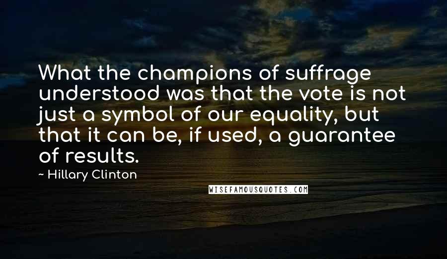 Hillary Clinton Quotes: What the champions of suffrage understood was that the vote is not just a symbol of our equality, but that it can be, if used, a guarantee of results.