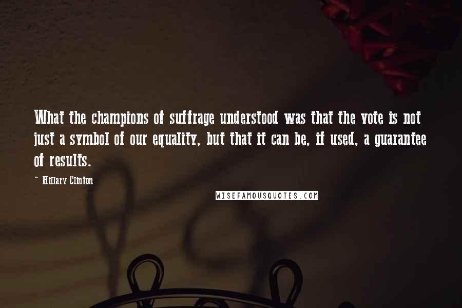 Hillary Clinton Quotes: What the champions of suffrage understood was that the vote is not just a symbol of our equality, but that it can be, if used, a guarantee of results.
