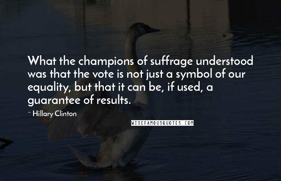 Hillary Clinton Quotes: What the champions of suffrage understood was that the vote is not just a symbol of our equality, but that it can be, if used, a guarantee of results.