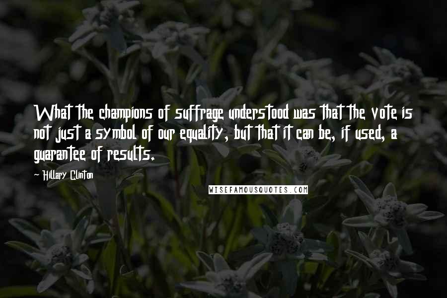 Hillary Clinton Quotes: What the champions of suffrage understood was that the vote is not just a symbol of our equality, but that it can be, if used, a guarantee of results.