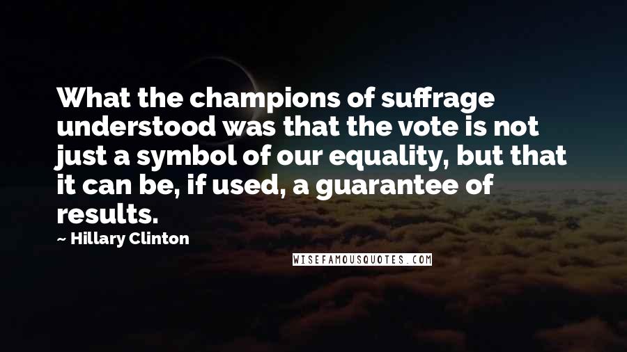 Hillary Clinton Quotes: What the champions of suffrage understood was that the vote is not just a symbol of our equality, but that it can be, if used, a guarantee of results.