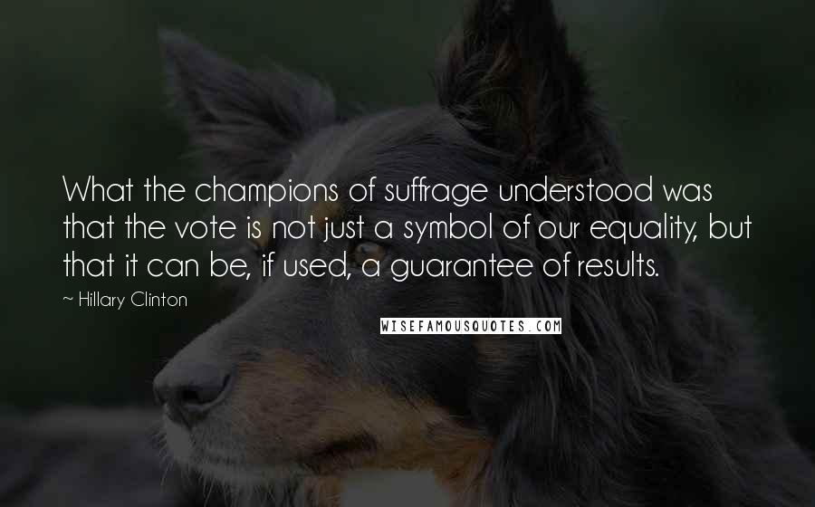 Hillary Clinton Quotes: What the champions of suffrage understood was that the vote is not just a symbol of our equality, but that it can be, if used, a guarantee of results.