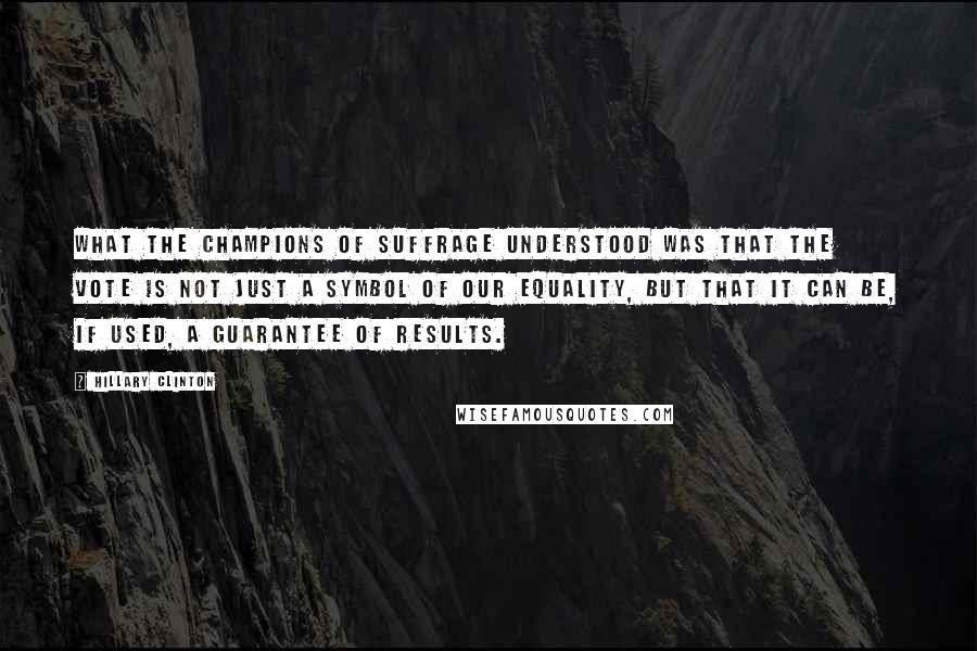 Hillary Clinton Quotes: What the champions of suffrage understood was that the vote is not just a symbol of our equality, but that it can be, if used, a guarantee of results.