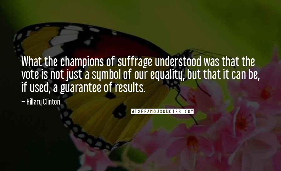 Hillary Clinton Quotes: What the champions of suffrage understood was that the vote is not just a symbol of our equality, but that it can be, if used, a guarantee of results.