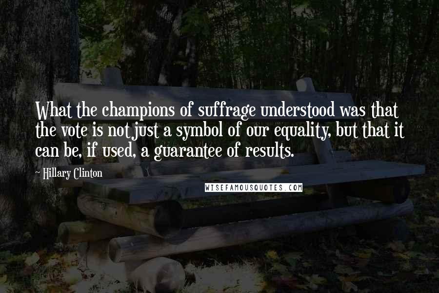 Hillary Clinton Quotes: What the champions of suffrage understood was that the vote is not just a symbol of our equality, but that it can be, if used, a guarantee of results.