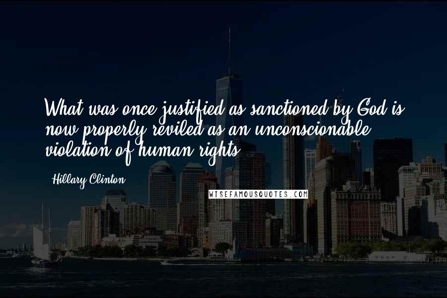 Hillary Clinton Quotes: What was once justified as sanctioned by God is now properly reviled as an unconscionable violation of human rights.