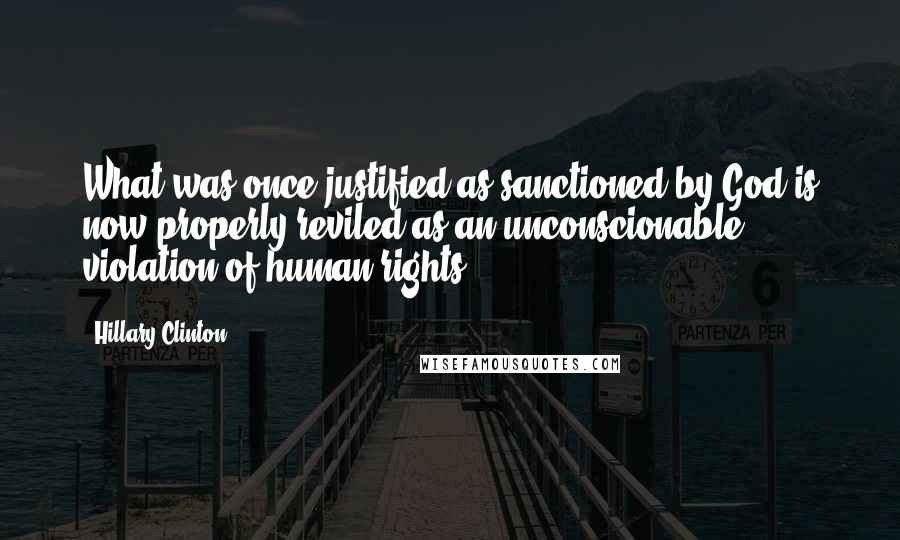 Hillary Clinton Quotes: What was once justified as sanctioned by God is now properly reviled as an unconscionable violation of human rights.