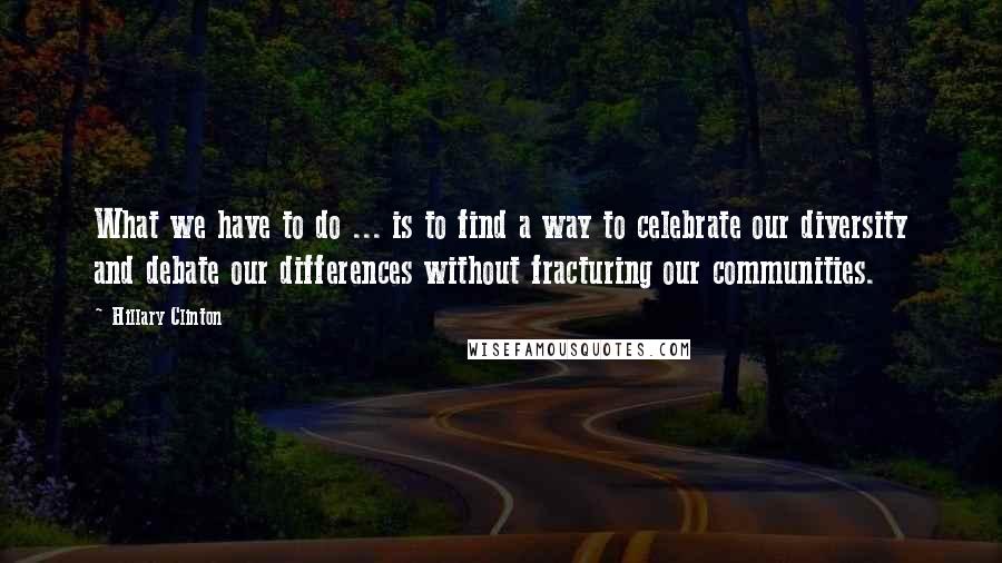 Hillary Clinton Quotes: What we have to do ... is to find a way to celebrate our diversity and debate our differences without fracturing our communities.