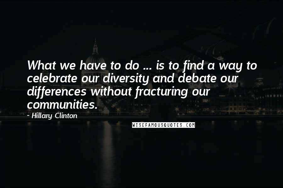 Hillary Clinton Quotes: What we have to do ... is to find a way to celebrate our diversity and debate our differences without fracturing our communities.