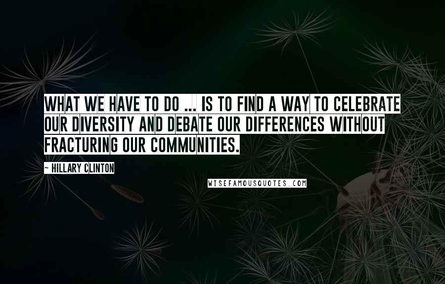 Hillary Clinton Quotes: What we have to do ... is to find a way to celebrate our diversity and debate our differences without fracturing our communities.