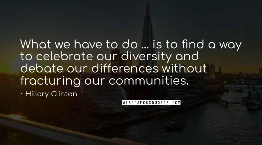 Hillary Clinton Quotes: What we have to do ... is to find a way to celebrate our diversity and debate our differences without fracturing our communities.