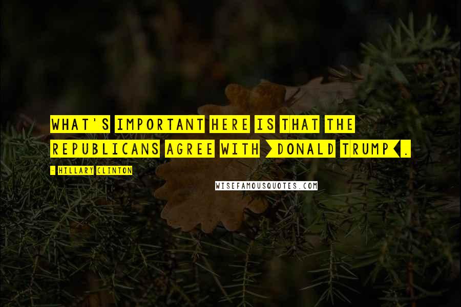 Hillary Clinton Quotes: What's important here is that the Republicans agree with [Donald Trump].