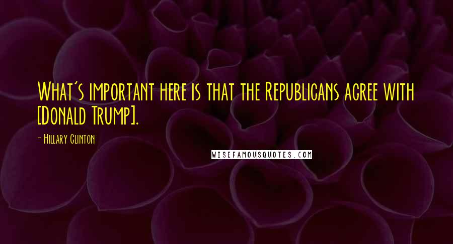 Hillary Clinton Quotes: What's important here is that the Republicans agree with [Donald Trump].