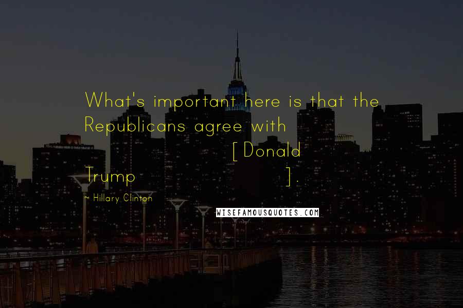 Hillary Clinton Quotes: What's important here is that the Republicans agree with [Donald Trump].