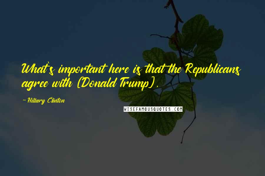 Hillary Clinton Quotes: What's important here is that the Republicans agree with [Donald Trump].