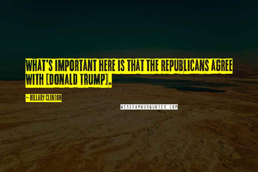 Hillary Clinton Quotes: What's important here is that the Republicans agree with [Donald Trump].