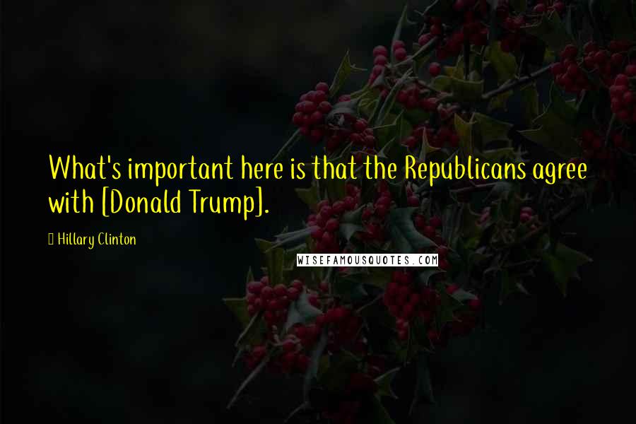 Hillary Clinton Quotes: What's important here is that the Republicans agree with [Donald Trump].