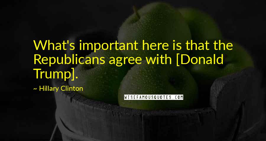 Hillary Clinton Quotes: What's important here is that the Republicans agree with [Donald Trump].