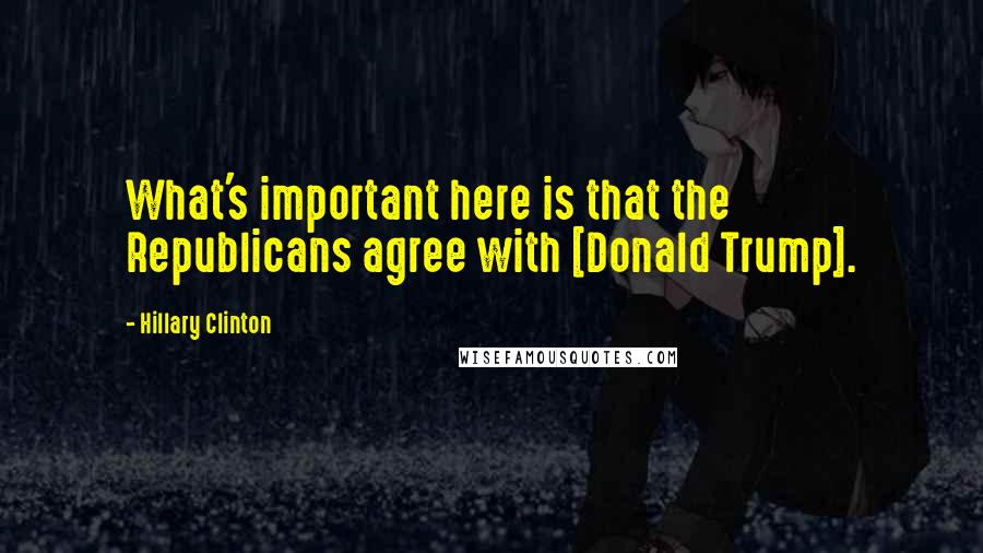 Hillary Clinton Quotes: What's important here is that the Republicans agree with [Donald Trump].