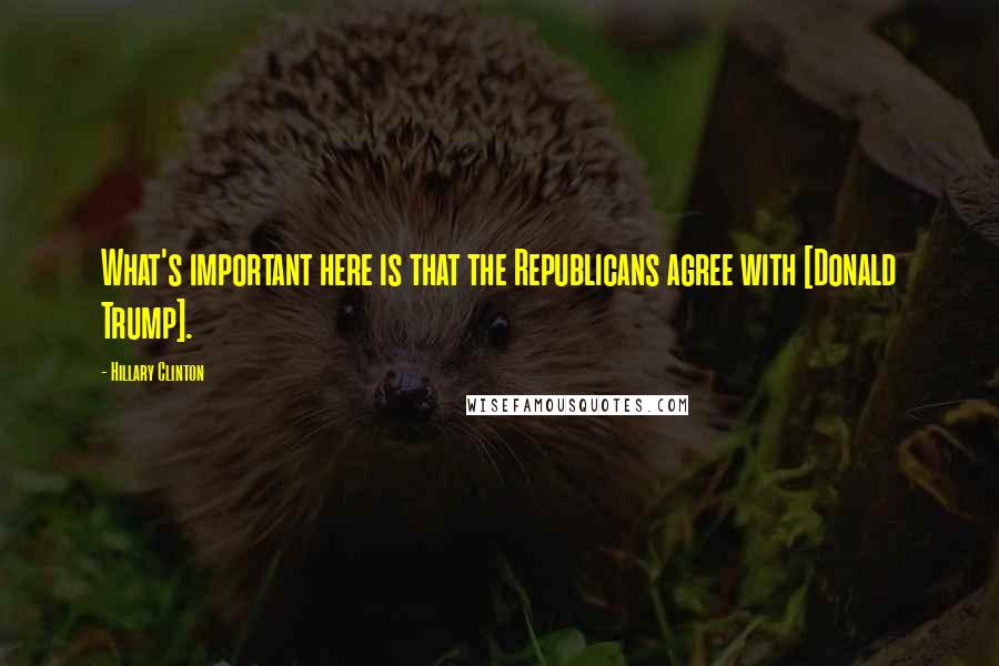 Hillary Clinton Quotes: What's important here is that the Republicans agree with [Donald Trump].