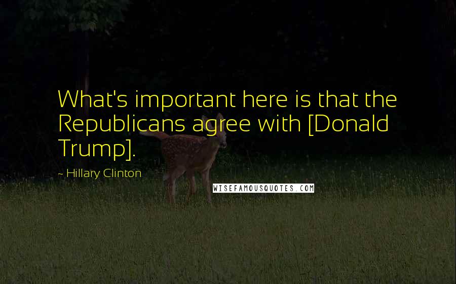 Hillary Clinton Quotes: What's important here is that the Republicans agree with [Donald Trump].