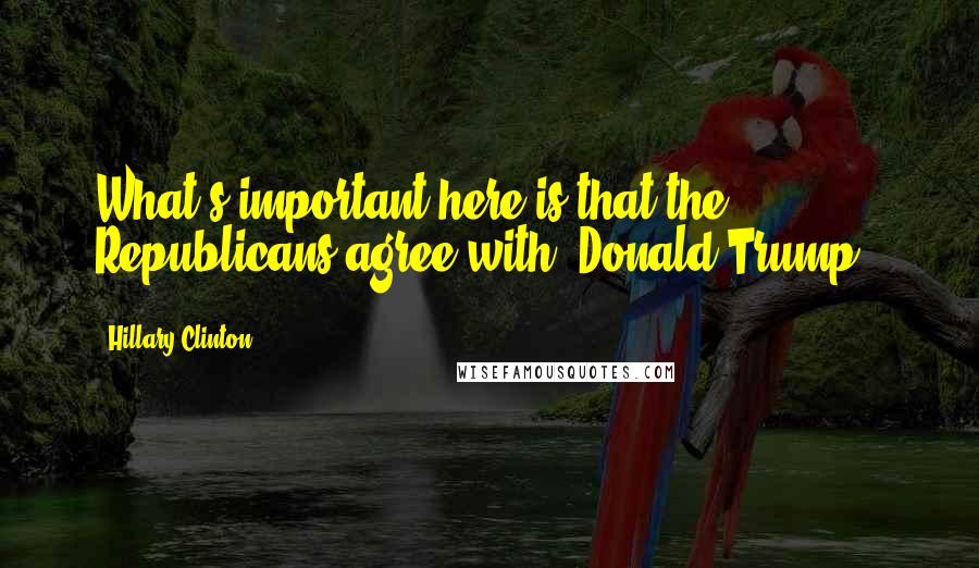 Hillary Clinton Quotes: What's important here is that the Republicans agree with [Donald Trump].
