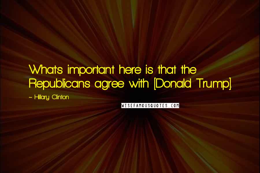 Hillary Clinton Quotes: What's important here is that the Republicans agree with [Donald Trump].
