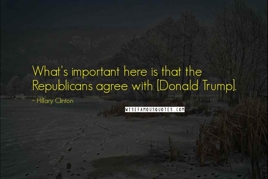 Hillary Clinton Quotes: What's important here is that the Republicans agree with [Donald Trump].