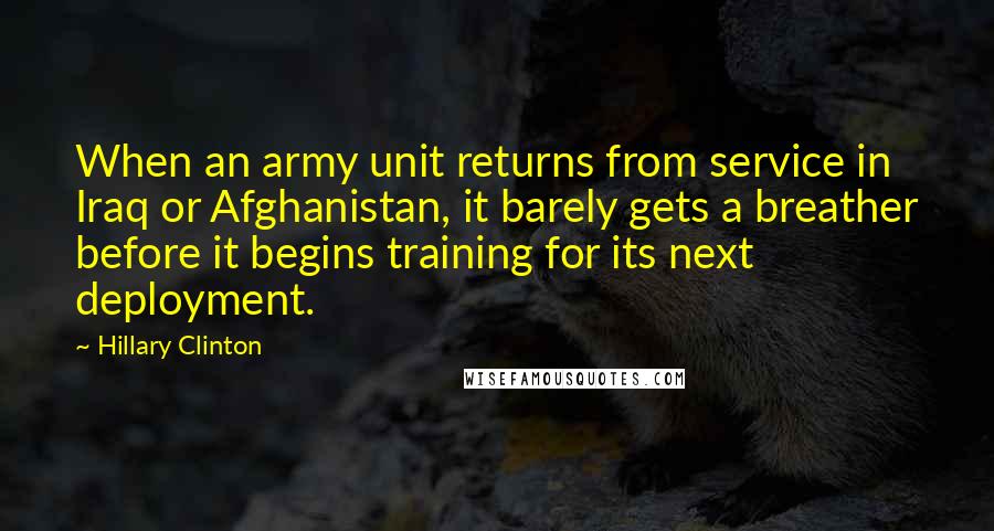 Hillary Clinton Quotes: When an army unit returns from service in Iraq or Afghanistan, it barely gets a breather before it begins training for its next deployment.