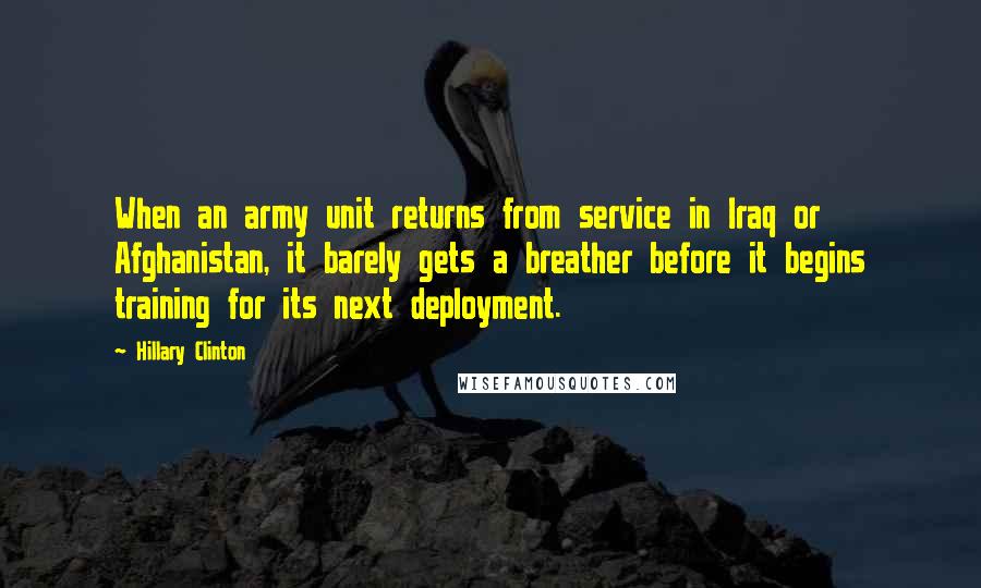Hillary Clinton Quotes: When an army unit returns from service in Iraq or Afghanistan, it barely gets a breather before it begins training for its next deployment.