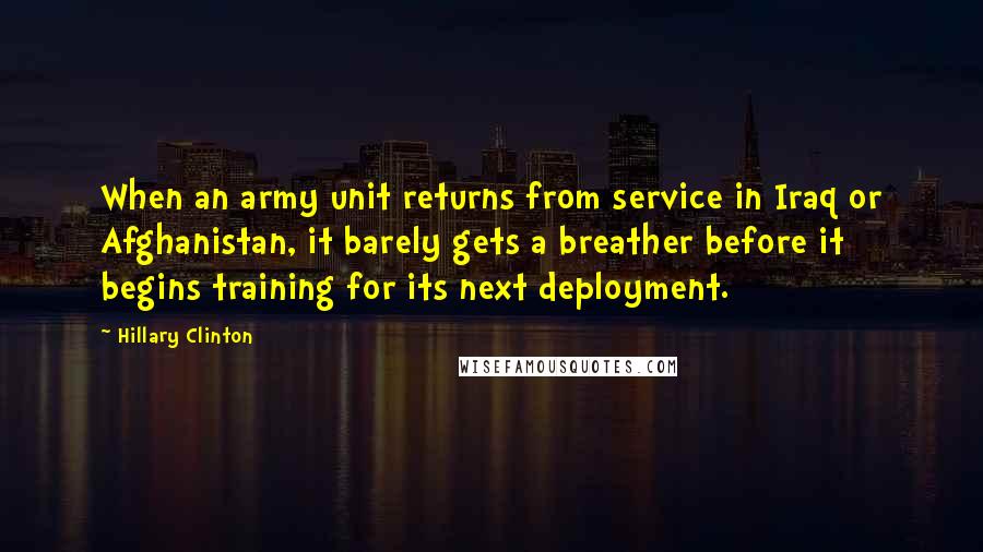 Hillary Clinton Quotes: When an army unit returns from service in Iraq or Afghanistan, it barely gets a breather before it begins training for its next deployment.