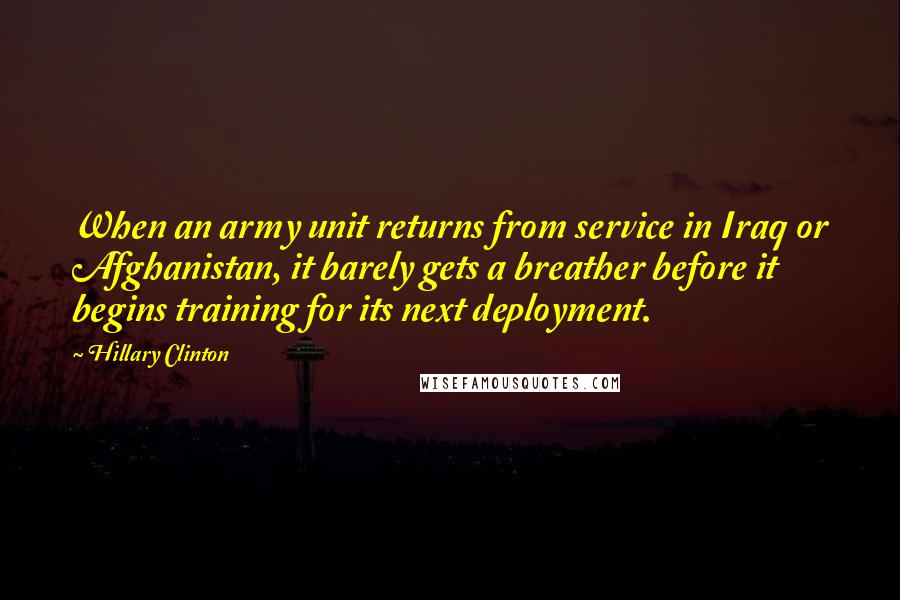 Hillary Clinton Quotes: When an army unit returns from service in Iraq or Afghanistan, it barely gets a breather before it begins training for its next deployment.