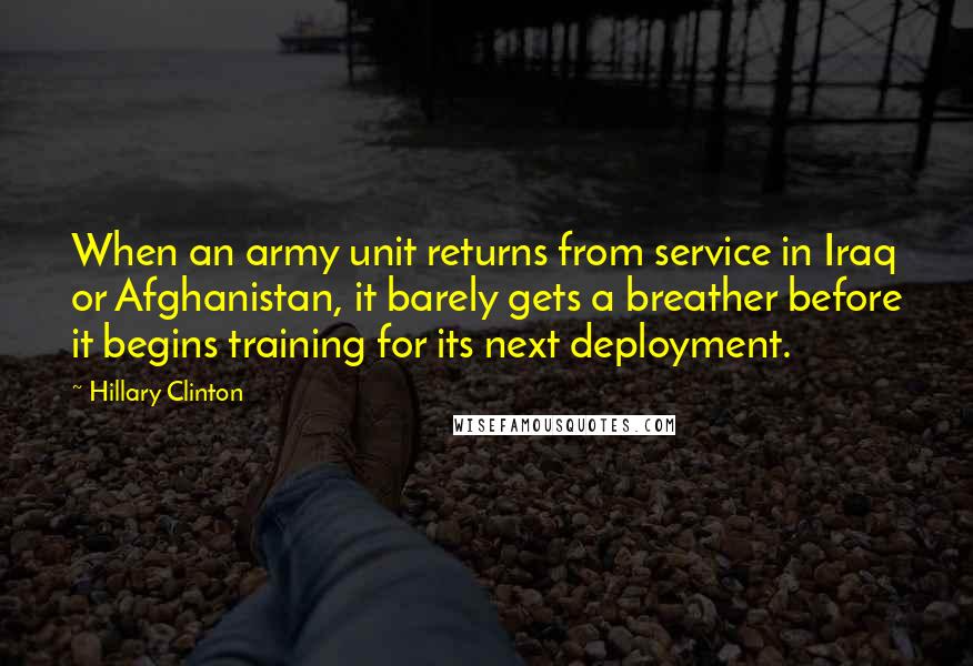 Hillary Clinton Quotes: When an army unit returns from service in Iraq or Afghanistan, it barely gets a breather before it begins training for its next deployment.