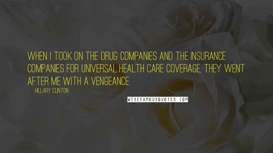 Hillary Clinton Quotes: When I took on the drug companies and the insurance companies for universal health care coverage, they went after me with a vengeance.