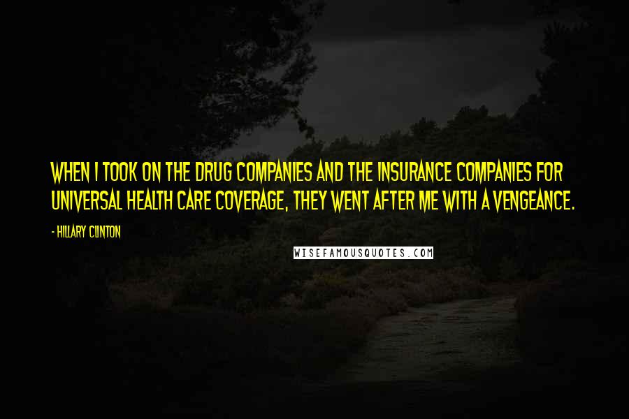 Hillary Clinton Quotes: When I took on the drug companies and the insurance companies for universal health care coverage, they went after me with a vengeance.