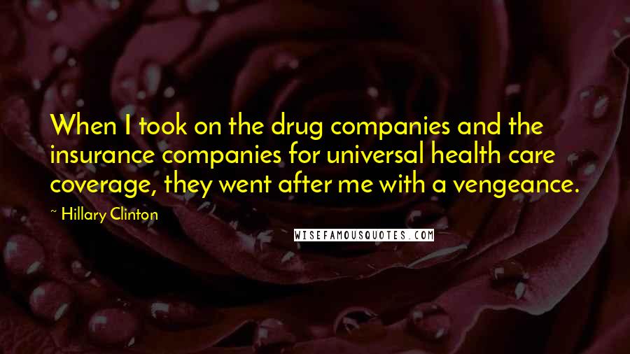 Hillary Clinton Quotes: When I took on the drug companies and the insurance companies for universal health care coverage, they went after me with a vengeance.