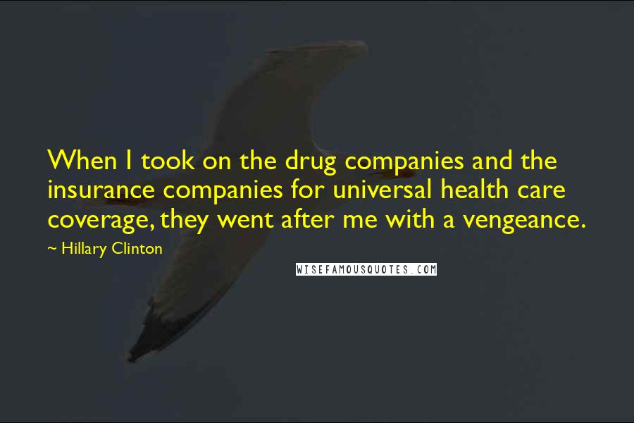 Hillary Clinton Quotes: When I took on the drug companies and the insurance companies for universal health care coverage, they went after me with a vengeance.