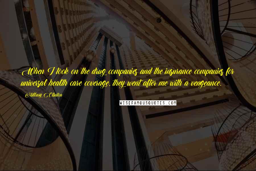 Hillary Clinton Quotes: When I took on the drug companies and the insurance companies for universal health care coverage, they went after me with a vengeance.