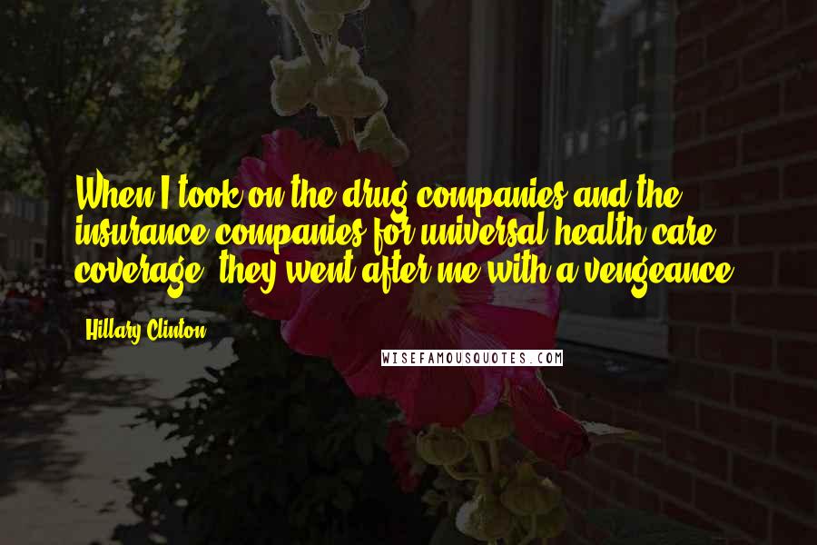 Hillary Clinton Quotes: When I took on the drug companies and the insurance companies for universal health care coverage, they went after me with a vengeance.