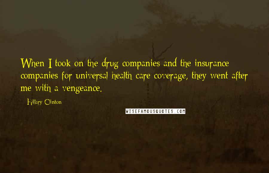 Hillary Clinton Quotes: When I took on the drug companies and the insurance companies for universal health care coverage, they went after me with a vengeance.