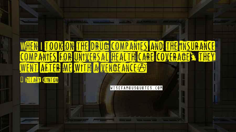 Hillary Clinton Quotes: When I took on the drug companies and the insurance companies for universal health care coverage, they went after me with a vengeance.