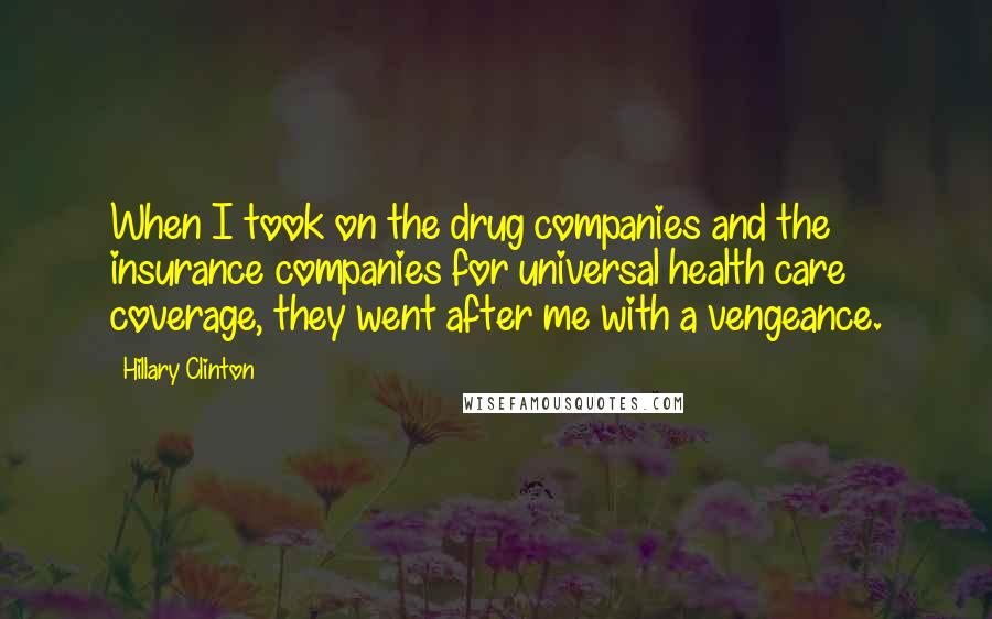 Hillary Clinton Quotes: When I took on the drug companies and the insurance companies for universal health care coverage, they went after me with a vengeance.
